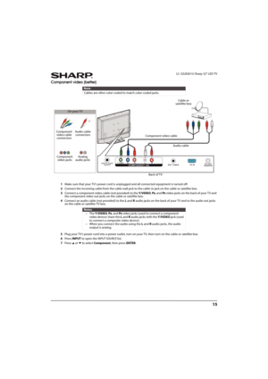 Page 2015
 LC-32LB261U Sharp 32" LED TV
Component video (better)
1Make sure that your TV’s power cord is unplugged and all connected equipment is turned off.
2Connect the incoming cable from the cable wall jack to the cable-in jack on the cable or satellite box.
3Connect a component video cable (not provided) to the Y/VIDEO, P
B, and PR video jacks on the back of your T V and 
the component video out jacks on the cable or satellite box.
4Connect an audio cable (not provided) to the LandRaudio jacks on the...