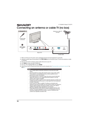 Page 2318
LC-32LB261U Sharp 32" LED TV
Connecting an antenna or cable TV (no box)
1Make sure that your TV’s power cord is unplugged and all connected equipment is turned off.
2Connect a coaxial cable (not provided) to the ANT/CABLE jack on the back of your TV and to the antenna or cable 
TV wall jack.
3Plug your TV’s power cord into a power outlet, then turn on your TV.
4Press INPUT to open the INPUT SOURCE list.
5Press 
S or T to highlight TV, then press ENTER.
6If you cannot tune to channels you know...