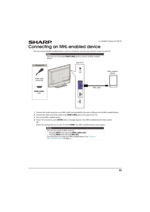 Page 2823
 LC-32LB261U Sharp 32" LED TV
Connecting an MHL-enabled device
You can connect an MHL-enabled device, such as a cell phone, and view your device’s screen on your TV.
1Connect the small connector on an MHL cable (not provided) to the micro USB port on the MHL-enabled device.
2Connect the other end of the cable to the HDMI 2/MHL jack on the side of your TV.
3Turn on the MHL-enabled device.
4If your T V is turned on, press ENTER when a message appears. Your MHL-enabled device’s menu opens. 
OR
If...