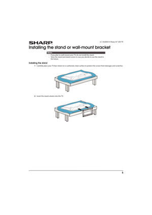 Page 105
 LC-32LB261U Sharp 32" LED TV
Installing the stand or wall-mount bracket
Installing the stand
1Carefully place your TV face-down on a cushioned, clean surface to protect the screen from damages and scratches.
2Insert the stand column into the TV.
Notes
• If you plan to wall-mount your TV, do not install the stand.
• Store the stand and stand screws in case you decide to use the stand in 
the future.
Sharp LC-32LB261U_14-1218_MAN_V4_ENG.book  Page 5  Friday, October 31, 2014  3:01 PM 