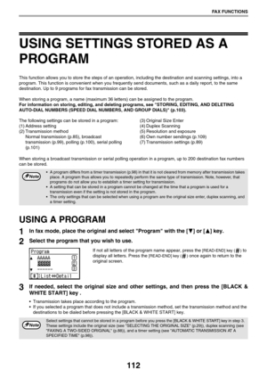 Page 112112
FAX FUNCTIONS
USING SETTINGS STORED AS A 
PROGRAM
This function allows you to store the steps of an operation, including the destination and scanning settings, into a 
program. This function is convenient when you frequently send documents, such as a daily report, to the same 
destination. Up to 9 programs for fax transmission can be stored.
When storing a program, a name (maximum 36 letters) can be assigned to the program.
For information on storing, editing, and deleting programs, see STORING,...