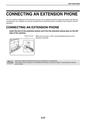 Page 117117
FAX FUNCTIONS
CONNECTING AN EXTENSION PHONE
You can connect a telephone to the machine and use it as an extension phone to place and receive calls like any 
normal phone. Fax reception can also be activated from an extension phone connected to the machine. (remote 
operation)
CONNECTING AN EXTENSION PHONE
Insert the end of the extension phone cord into the extension phone jack on the left 
side of the machine.
Make sure you hear a click sound indicating that the cord is 
securely connected.
Only use...