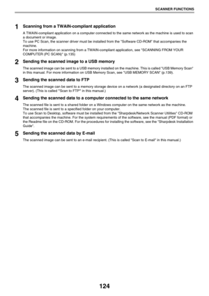 Page 124124
SCANNER FUNCTIONS
1Scanning from a TWAIN-compliant application
A TWAIN-compliant application on a computer connected to the same network as the machine is used to scan 
a document or image.
To use PC Scan, the scanner driver must be installed from the Software CD-ROM that accompanies the 
machine.
For more information on scanning from a TWAIN-compliant application, see SCANNING FROM YOUR 
COMPUTER (PC SCAN) (p.135)
2Sending the scanned image to a USB memory
The scanned image can be sent to a USB...