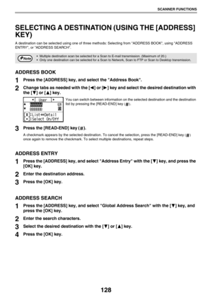 Page 128128
SCANNER FUNCTIONS
SELECTING A DESTINATION (USING THE [ADDRESS] 
KEY)
A destination can be selected using one of three methods: Selecting from ADDRESS BOOK, using ADDRESS
ENTRY, or ADDRESS SEARCH.
ADDRESS BOOK
1Press the [ADDRESS] key, and select the Address Book.
2Change tabs as needed with the [ ] or [ ] key and select the desired destination with 
the [ ] or [ ] key.
You can switch between information on the selected destination and the destination 
list by pressing the [READ-END] key
 ().
3Press...