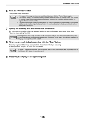 Page 136136
SCANNER FUNCTIONS
6Click the Preview button.
The preview image will appear.
7Specify the scanning area and set the scan preferences.
For information on specifying the scan area and setting the scan preferences, see scanner driver Help.
Scanner driver settings (p.137) 
8When you are ready to begin scanning, click the Scan button.
Scanning begins and the image is acquired into the application that you are using.
In the application, assign a file name and save the file.
9Press the [BACK] key on the...