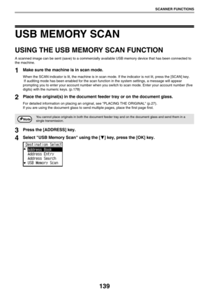 Page 139139
SCANNER FUNCTIONS
USB MEMORY SCAN
USING THE USB MEMORY SCAN FUNCTION
A scanned image can be sent (save) to a commercially available USB memory device that has been connected to 
the machine.
1Make sure the machine is in scan mode.
When the SCAN indicator is lit, the machine is in scan mode. If the indicator is not lit, press the [SCAN] key.
 If auditing mode has been enabled for the scan function in the system settings, a message will appear 
prompting you to enter your account number when you switch...