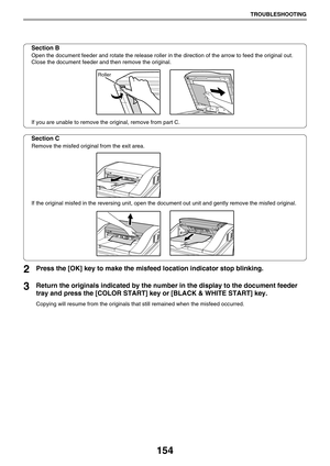 Page 154154
TROUBLESHOOTING
Section B
Open the document feeder and rotate the release roller in the direction of the arrow to feed the original out. 
Close the document feeder and then remove the original.
If you are unable to remove the original, remove from part C.
Section C
Remove the misfed original from the exit area.
If the original misfed in the reversing unit, open the document out unit and gently remove the misfed original.
2Press the [OK] key to make the misfeed location indicator stop blinking....