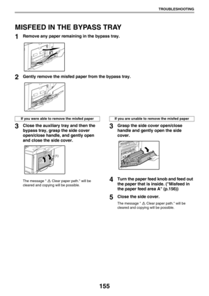 Page 155155
TROUBLESHOOTING
MISFEED IN THE BYPASS TRAY
1Remove any paper remaining in the bypass tray.
2Gently remove the misfed paper from the bypass tray.
3Close the auxiliary tray and then the 
bypass tray, grasp the side cover 
open/close handle, and gently open 
and close the side cover.
The message  Clear paper path. will be 
cleared and copying will be possible.
3Grasp the side cover open/close 
handle and gently open the side 
cover.
4Turn the paper feed knob and feed out 
the paper that is inside....