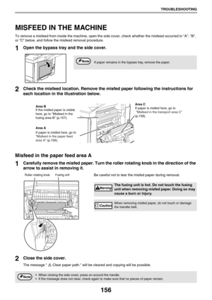 Page 156156
TROUBLESHOOTING
MISFEED IN THE MACHINE
To remove a misfeed from inside the machine, open the side cover, check whether the misfeed occurred in A, B, 
or C below, and follow the misfeed removal procedure.
1Open the bypass tray and the side cover. 
2Check the misfeed location. Remove the misfed paper following the instructions for 
each location in the illustration below.
Misfeed in the paper feed area A
1Carefully remove the misfed paper. Turn the roller rotating knob in the direction of the 
arrow to...