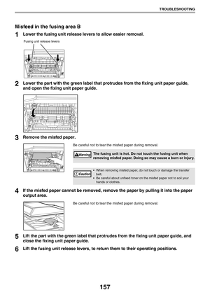 Page 157157
TROUBLESHOOTING
Misfeed in the fusing area B
1Lower the fusing unit release levers to allow easier removal.
2Lower the part with the green label that protrudes from the fixing unit paper guide, 
and open the fixing unit paper guide.
3Remove the misfed paper.
Be careful not to tear the misfed paper during removal.
4If the misfed paper cannot be removed, remove the paper by pulling it into the paper 
output area.
Be careful not to tear the misfed paper during removal.
5Lift the part with the green...