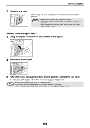 Page 158158
TROUBLESHOOTING
7Close the side cover.
The message  Clear paper path. will be cleared and copying will be 
possible.
Misfeed in the transport area C
1Lift up the duplex conveyor lever and open the reversing unit.
2Remove the misfed paper.
3Return the duplex conveyor lever to its original position and close the side cover.
The message  Clear paper path. will be cleared and copying will be possible.
 When closing the side cover, press on the handle.
 If the paper was torn, make sure that no torn pieces...