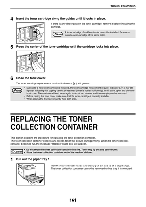 Page 161161
TROUBLESHOOTING
4Insert the toner cartridge along the guides until it locks in place.
If there is any dirt or dust on the toner cartridge, remove it before installing the 
cartridge.
5Press the center of the toner cartridge until the cartridge locks into place.
6Close the front cover.
The toner cartridge replacement required indicator ( ) will go out.
REPLACING THE TONER 
COLLECTION CONTAINER
This section explains the procedure for replacing the toner collection container.
The toner collection...