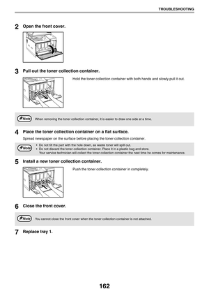 Page 162162
TROUBLESHOOTING
2Open the front cover.
3Pull out the toner collection container.
Hold the toner collection container with both hands and slowly pull it out.
4Place the toner collection container on a flat surface.
Spread newspaper on the surface before placing the toner collection container.
5Install a new toner collection container.
Push the toner collection container in completely.
6Close the front cover.
7Replace tray 1.
When removing the toner collection container, it is easier to draw one side...