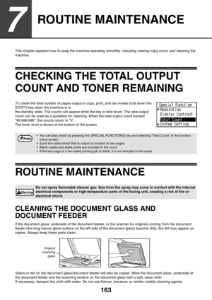 Page 163163
7
ROUTINE MAINTENANCE
This chapter explains how to keep the machine operating smoothly, including viewing copy count, and cleaning the 
machine.
CHECKING THE TOTAL OUTPUT 
COUNT AND TONER REMAINING
To check the total number of pages output in copy, print, and fax modes hold down the 
[COPY] key when the machine is in 
the standby state. The counts will appear while the key is held down. The total output 
count can be used as a guideline for cleaning. When the total output count exceed 
99,999,999,...