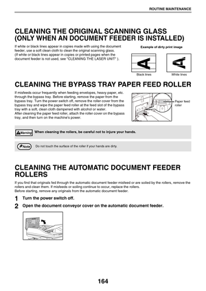 Page 164164
ROUTINE MAINTENANCE
CLEANING THE ORIGINAL SCANNING GLASS 
(ONLY WHEN AN DOCUMENT FEEDER IS INSTALLED)
If white or black lines appear in copies made with using the document 
feeder, use a soft clean cloth to clean the original scanning glass. 
(If white or black lines appear in copies or printed pages when the 
document feeder is not used, see CLEANING THE LASER UNIT ).
CLEANING THE BYPASS TRAY PAPER FEED ROLLER
If misfeeds occur frequently when feeding envelopes, heavy paper, etc. 
through the bypass...