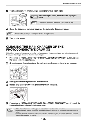 Page 165165
ROUTINE MAINTENANCE
3To clean the removed rollers, wipe each roller with a clean cloth.
4Close the document conveyor cover on the automatic document feeder.
5Turn on the power.
CLEANING THE MAIN CHARGER OF THE 
PHOTOCONDUCTIVE DRUM 
If black lines or colored lines appear even after you have cleaned the document glass and automatic document 
feeder, use the charger cleaner to clean the main charger.
1Procedure of REPLACING THE TONER COLLECTION CONTAINER (p.161), release 
the toner collection...