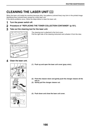 Page 166166
ROUTINE MAINTENANCE
CLEANING THE LASER UNIT 
When the laser unit inside the machine becomes dirty, line patterns (colored lines) may form in the printed image.
Identifying lines (colored lines) caused by a dirty laser unit. 
If the above problems occur, follow the steps below to clean the laser unit.
1Turn the power switch off.
2Procedure of REPLACING THE TONER COLLECTION CONTAINER (p.161).
3Take out the cleaning tool for the laser unit.
The cleaning tool is attached to the front cover. 
Pull the...