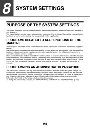 Page 168168
8
SYSTEM SETTINGS
PURPOSE OF THE SYSTEM SETTINGS
The system settings are used by the administrator of the machine to enable or disable functions to suit the needs of 
your workplace.
This manual explains only the system settings that are common to all the functions of the machine, (copy and printer 
functions), as well as system settings that are specifically for the copy function.
PROGRAMS RELATED TO ALL FUNCTIONS OF THE 
MACHINE
These programs are used to enable user authentication mode, adjust...