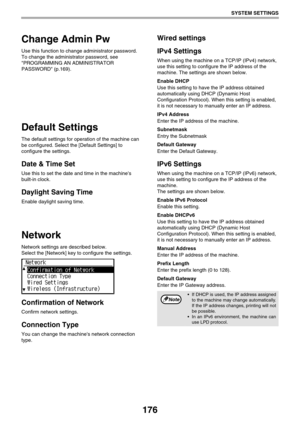 Page 176176
SYSTEM SETTINGS
Change Admin Pw
Use this function to change administrator password. 
To change the administrator password, see 
PROGRAMMING AN ADMINISTRATOR 
PASSWORD (p.169).
Default Settings
The default settings for operation of the machine can 
be configured. Select the [Default Settings] to 
configure the settings.
Date & Time Set
Use this to set the date and time in the machines 
built-in clock.
Daylight Saving Time
Enable daylight saving time.
Network
Network settings are described below....