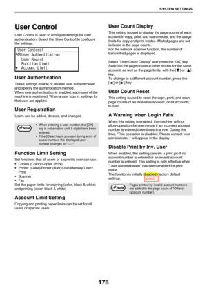 Page 178178
SYSTEM SETTINGS
User Control
User Control is used to configure settings for user 
authentication. Select the [User Control] to configure 
the settings.
User Authentication
These settings enable or disable user authentication 
and specify the authentication method. 
When user authentication is enabled, each user of the 
machine is registered. When a user logs in, settings for 
that user are applied.
User Registration
Users can be added, deleted, and changed.
Function Limit Setting
Set functions that...