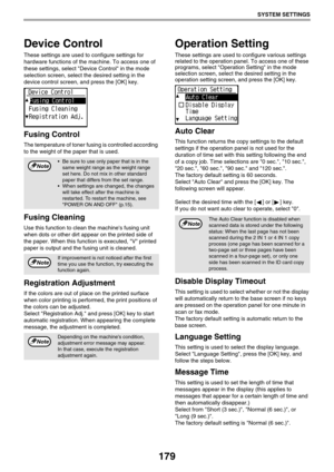 Page 179179
SYSTEM SETTINGS
Device Control
These settings are used to configure settings for 
hardware functions of the machine. To access one of 
these settings, select Device Control in the mode 
selection screen, select the desired setting in the 
device control screen, and press the [OK] key.
Fusing Control
The temperature of toner fusing is controlled according 
to the weight of the paper that is used.
Fusing Cleaning
Use this function to clean the machines fusing unit 
when dots or other dirt appear on the...