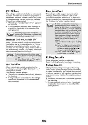 Page 188188
SYSTEM SETTINGS
FW. RX Data
This setting is used to select whether or not received 
faxes are forwarded to a fax machine programmed as 
explained in Received Data FW. Station Set (p.188) 
in the event that the machine cannot print the faxes. 
The setting is initially disabled.
 The setting is enabled and a checkmark appears in 
the checkbox.
 If the procedure is performed when the setting is 
enabled, the checkmark will be cleared and the 
setting disabled.
Received Data FW. Station Set
When a...