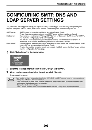 Page 203203
WEB FUNCTIONS IN THE MACHINE
CONFIGURING SMTP, DNS AND 
LDAP SERVER SETTINGS
The procedures for using [Quick Setup] are explained here. [Quick Setup] is used to quickly configure only the 
required settings for SMTP, DNS, and LDAP servers. These settings are normally configured first.
SMTP server: SMTP is used to transmit e-mail that is sent using Scan to E-mail. 
To use these transmission methods, your SMTP server settings must be configured.
DNS server: If you entered a host name in Primary SMTP...