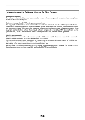 Page 208208
Software composition
The software included in this product is comprised of various software components whose individual copyrights are 
held by SHARP or by third parties.
Software developed by SHARP and open source software
The copyrights for the software components and various relevant documents included with this product that were 
developed or written by SHARP are owned by SHARP and are protected by the Copyright Act, international treaties, 
and other relevant laws. This product also makes use of...