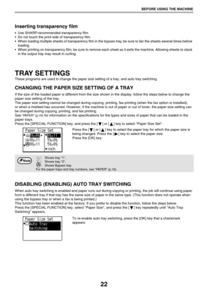 Page 2222
BEFORE USING THE MACHINE
Inserting transparency film
 Use SHARP-recommended transparency film. 
 Do not touch the print side of transparency film.
 When loading multiple sheets of transparency film in the bypass tray, be sure to fan the sheets several times before 
loading.
 When printing on transparency film, be sure to remove each sheet as it exits the machine. Allowing sheets to stack 
in the output tray may result in curling.
TRAY SETTINGS
These programs are used to change the paper size setting...