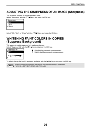 Page 3636
COPY FUNCTIONS
ADJUSTING THE SHARPNESS OF AN IMAGE (Sharpness)
This is used to sharpen an image or make it softer.
Select Sharpness with the [ ][ ] keys and press the [OK] key.
Select Off, Soft, or Sharp with the [ ][ ] keys and press the [OK] key.
WHITENING FAINT COLORS IN COPIES 
(Suppress Background)
This feature is used to suppress light background areas.
Select Suppress BG with the [ ][ ] keys and press the [OK] key.
 : Only light backgrounds are suppressed.
 : Light to dark backgrounds are...