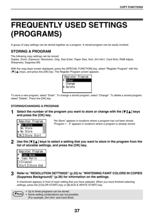 Page 3737
COPY FUNCTIONS
FREQUENTLY USED SETTINGS 
(PROGRAMS)
A group of copy settings can be stored together as a program. A stored program can be easily invoked.
STORING A PROGRAM
The following copy settings can be stored:
Duplex, Zoom, Exposure, Resolution, Orig. Size Enter, Paper Size, Sort, 2in1/4in1, Card Shot, RGB Adjust, 
Sharpness, Suppress BG
With the copy base screen displayed, press the [SPECIAL FUNCTION] key, select Register Program with the 
[ ][ ] keys, and press the [OK] key. The Register...