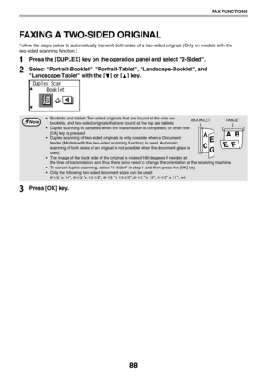 Page 8888
FAX FUNCTIONS
FAXING A TWO-SIDED ORIGINAL
Follow the steps below to automatically transmit both sides of a two-sided original. (Only on models with the 
two-sided scanning function.)
1Press the [DUPLEX] key on the operation panel and select 2-Sided.
2Select Portrait-Booklet, Portrait-Tablet, Landscape-Booklet, and 
Landscape-Tablet with the [ ] or [ ] key.
3Press [OK] key.
 Booklets and tablets Two-sided originals that are bound at the side are 
booklets, and two-sided originals that are bound at the...