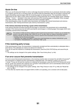 Page 9191
FAX FUNCTIONS
Quick On-line
When you use the document feeder to send a multi-page document and there are no previously stored jobs waiting 
or in progress (and the line is not being used), the machine dials the destination after the first page is scanned and 
begins transmitting scanned pages while the remaining pages are being scanned. This transmission method is 
called Quick On-line. When a quick online transmission is being performed, the message display shows Reading - 
Dialing - Comm. - Sending...