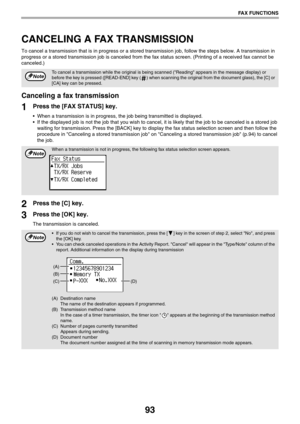 Page 9393
FAX FUNCTIONS
CANCELING A FAX TRANSMISSION
To cancel a transmission that is in progress or a stored transmission job, follow the steps below. A transmission in 
progress or a stored transmission job is canceled from the fax status screen. (Printing of a received fax cannot be 
canceled.)
Canceling a fax transmission
1Press the [FAX STATUS] key.
 When a transmission is in progress, the job being transmitted is displayed.
 If the displayed job is not the job that you wish to cancel, it is likely that...