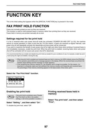 Page 9797
FAX FUNCTIONS
FUNCTION KEY
This is the initial setting that appears when the [SPECIAL FUNCTION] key is pressed in fax mode.
FAX PRINT HOLD FUNCTION
Faxes are normally printed as soon as they are received.
This function is used to hold received faxes in memory rather than printing them as they are received. 
Faxes held in memory are printed manually all at once.
Settings required for fax print hold
If a fax is received when auto power shut-off mode has activated (POWER ON AND OFF (p.15)), the machine...