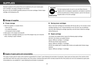 Page 2323
SUPPLIESStandard supplies for this product that can be replaced by the user include paper,  
toner cartridges, and staple cartridges for the  nisher.
Be sure to use only SHARP-speci ed products for the toner cartridges,  nisher staple 
cartridge, and transparency  lm. 
The supply of spare parts for repair of the machine is guaranteed for at least 7 years following the termination of production. Spare parts are those parts of the machine which  
may break down within the scope of the ordinary use of...