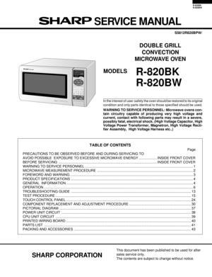 Page 1R-820BK
R-820BW
In the interest of user-safety the oven should be restored to its original
condition and only parts identical to those specified should be used.
WARNING TO SERVICE PERSONNEL: Microwave ovens con-
tain circuitry capable of producing very high voltage and
current, contact with following parts may result in a severe,
possibly fatal, electrical shock. (High Voltage Capacitor, High
Voltage Power Transformer, Magnetron, High Voltage Recti-
fier Assembly,  High Voltage Harness etc..)
TABLE OF...
