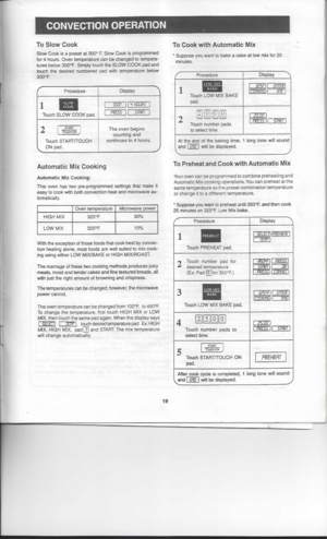 Page 19

-

ToCook withAutomatic Mix 
•

CONVECTION
OPERATION
To Slow Cook
Slow Cook isapreset at300° F.Slow Cook isprogrammed
for 4hours. Oventemperature canbechanged totempera-
tures below 300°F. SimplytouchtheSLOW COOKpadand
touch thedesired numbered padwith temperature below
300°F.
Display

1 •• 
II

Touch SLOW COOKpad. 
3COF

II
-i
HGUR5

PRESS 
II
STAR!

2 
I~I

j 
:CUCl-ICN 
J 
The
oven begins
counting and

continues to
4
hours.

Touch sTARTrroucH
ON pad.
Automatic MixCooking
Automatic MixCooking:
This...