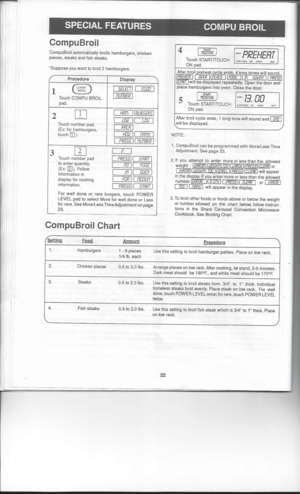 Page 22SPECIALFEATURES COMPUBROIL
Setting Food Amount
PrQ£edure

1. 
Hamburgers 1-8 pieces
Usethissetting tobroil hamburger patties.Placeonlow rack.
1/4 lb.each
2. Chickenpieces
0.5to3.0 Ibs.
Arrange piecesonlow rack. Ahercooking. letstand, 3-5minutes.
Dark meat should be180F., andwhite meatshould be170F.
3. Steaks
0.5to2.0 Ibs.
Usethissetting tobroil steaks from3/4toIthick. Individual
boneless steaksbroilevenly. Placesteakonlow rack. Forwell
done, touch POWER LEVELonce;forrare, touch POWER LEVEL
twice.
4....