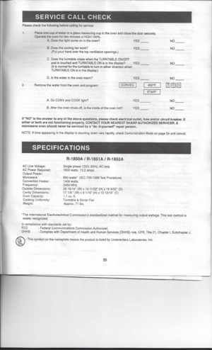 Page 25
SERVICECALLCHECK

Please checkthefollowing beforecalling forservice:

1. 
Placeonecupofwater inaglass measuring cupinthe oven andclose thedoor securely.
Operata theoven fortwo minutes aHIGH 100%.
A. Does thelight ceme oninthe oven? YES
NO
B. Does thecooling fanwork? YES
(Put your hand overthetop ventilation openings.) NO
C. Does theturntable rotatewhentheTURNTABLE ON/OFF
pad istouched andTURNTABLE ONisinthe display? YES
(It 
is
normal forthe turntable toturn ineither direction when
TURNTABLE ONisin the...