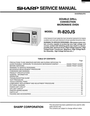 Page 1R-820JS
In the interest of user-safety the oven should be restored to its original
condition and only parts identical to those specified should be used.
WARNING TO SERVICE PERSONNEL: Microwave ovens con-
tain circuitry capable of producing very high voltage and
current, contact with following parts may result in a severe,
possibly fatal, electrical shock. (High Voltage Capacitor, High
Voltage Power Transformer, Magnetron, High Voltage Recti-
fier Assembly,  High Voltage Harness etc..)
TABLE OF CONTENTS...