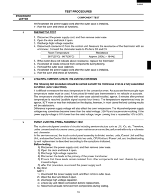 Page 21R-820JS
19
The following test procedure should be carried out with the microwave oven is a fully assembled
condition (outer case fitted).
It is difficult to measure the exact temperature in the convection oven. An accurate thermocouple type
temperature tester must be used. A low priced bi-metal type thermometer is not reliable or accurate.
The temperature should be checked with outer case cabinet installed, approx. 5 minutes after preheat
temperature is reached (audible signal sounds four times). The...