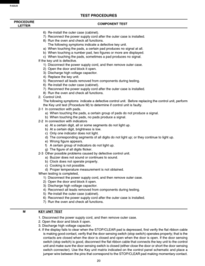 Page 22R-820JS
20
TEST PROCEDURES
PROCEDURE
LETTERCOMPONENT TEST
MKEY UNIT TEST
1. Disconnect the power supply cord, and then remove outer case.
2. Open the door and block it open.
3. Discharge high voltage capacitor.
4. If the display fails to clear when the STOP/CLEAR pad is depressed, first verify the flat ribbon cable
is making good contact, verify that the door sensing switch (stop switch) operates properly; that is the
contacts are closed when the door is closed and open when the door is open. If the door...
