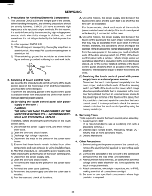 Page 30R-820JS
28
1. Precautions for Handling Electronic Components
This unit uses CMOS LSI in the integral part of the circuits.
When handling these parts, the following precautions should
be strictly followed. CMOS LSI have extremely high
impedance at its input and output terminals. For this reason,
it is easily influenced by the surrounding high voltage power
source, static electricity charge in clothes, etc., and
sometimes it is not fully protected by the built-in protection
circuit.
In order to protect...