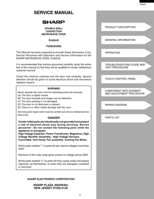 Page 5R-820JS
3
SHARP ELECTRONICS CORPORATION
SHARP PLAZA, MAHWAH,
NEW JERSEY 07430-2135
SERVICE MANUAL
DOUBLE GRILL
CONVECTION
MICROWAVE OVEN
R-820JS
FOREWORD
This Manual has been prepared to provide Sharp Electronics Corp.
Service Personnel with Operation and Service Information for the
SHARP MICROWAVE OVEN, R-820JS.
It is recommended that service personnel carefully study the entire
text of this manual so that they will be qualified to render satisfactory
customer service.
Check the interlock switches and...