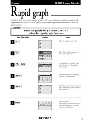 Page 13EL-9400 Graphing Calculator
NotesKey OperationDisplay
Example
11
Rapid graph
Graphing  has never been easier. With its full range of preset equations, rapid graph
simplifies equation input. Use in conjunction with the rapid window function or with any
graph created.
Draw the graph for  y = 2sin (-2x+  ) + 2
using the rapid graph function.
Enter the equation entry mode.
Enter Rapid Graph mode and view
the equation-type menu.
Select the sin equation format and
view the sin equation style. Select the type...