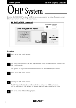 Page 18EL-9400 Graphing Calculator
16
AC adaptor (optional)
OHP Projection Panel
OHP Panel 
Controller
CE-450LThe CE-450L is included 
for separate use 
(see page 15)
OHP System
Use  the  EL-9400  OHP  system with the overhead projector to make classroom presen-
tations convenient for the whole class to see.
System options
1
2
3
4
5
Procedure
Plug in the cable connector of the OHP Projection Panel straight into the connection terminal of the
OHP Panel Controller.
(The optional AC adaptor is recommended for...