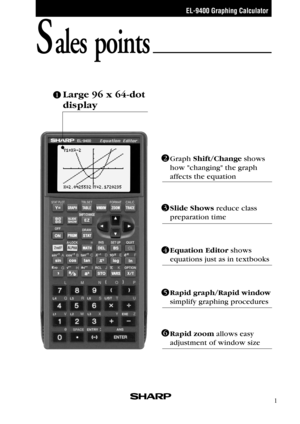 Page 3EL-9400 Graphing Calculator
1
Sales points
Graph Shift/Change shows 
how changing the graph 
affects the equation
Large 96 x 64-dot 
display
Slide Shows reduce class 
preparation time
Rapid zoom allows easy 
adjustment of window size
Rapid graph/Rapid window 
simplify graphing procedures
1
3
Equation Editor shows 
equations just as in textbooks
2
4
5
6 