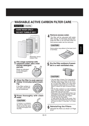 Page 13ENGLISH
E-11
WASHABLE ACTIVE CARBON FILTER CARE
HAND WASH ONLY!
DO NOT TUMBLE DRY!
Fill a large container with
lukewarm water, add a mild
kitchen detergent
and stir.
1
2
34
5
6
Care Cycle
2 months
Washable Active
Carbon Filter
Dilute as indicated
on the detergent
container.
Allow the filter to soak approxi-
mately 10 minutes before wash-
ing.
If the filter surface is
very dirty, scrub with
an old toothbrush.
Rinse thoroughly with clean
water.
If rinsing in a container,
be sure to rinse 3 to 4
times so...