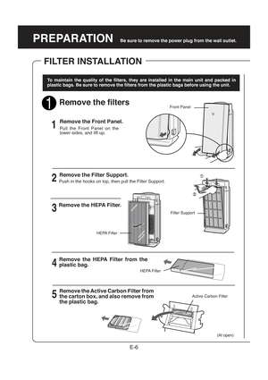 Page 8PREPARATION
To maintain the quality of the filters, they are installed in the main unit and packed in
plastic bags. Be sure to remove the filters from the plastic bags before using the unit.
Remove the filters
Remove the Front Panel.
E-6
Be sure to remove the power plug from the wall outlet.
FILTER INSTALLATION
Remove the Filter Support.
Pull the Front Panel on the
lower sides, and lift up.
4 2 1
3
Front Panel
(At open)1
5
Push in the hooks on top, then pull the Filter Support.
Remove the HEPA Filter....
